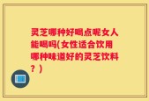 灵芝哪种好喝点呢女人能喝吗(女性适合饮用哪种味道好的灵芝饮料？)