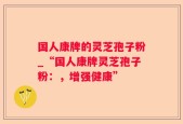 国人康牌的灵芝孢子粉_“国人康牌灵芝孢子粉：，增强健康”