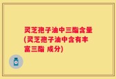 灵芝孢子油中三酯含量(灵芝孢子油中含有丰富三酯 成分)