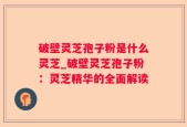 破壁灵芝孢子粉是什么灵芝_破壁灵芝孢子粉：灵芝精华的全面解读
