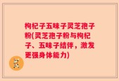 枸杞子五味子灵芝孢子粉(灵芝孢子粉与枸杞子、五味子结伴，激发更强身体能力)