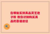 在哪能买到真品灵芝孢子粉 教你识别购买真品的靠谱途径