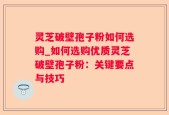 灵芝破壁孢子粉如何选购_如何选购优质灵芝破壁孢子粉：关键要点与技巧