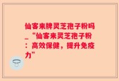 仙客来牌灵芝孢子粉吗_“仙客来灵芝孢子粉：高效保健，提升免疫力”