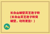 长白山破壁灵芝孢子粉(长白山灵芝孢子粉突破壁，功效更佳！)