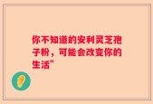 你不知道的安利灵芝孢子粉，可能会改变你的生活”