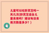 儿童可以吃野灵芝吗一天几次(野灵芝适合儿童食用吗？建议每日食用次数是多少？)