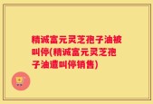 精诚富元灵芝孢子油被叫停(精诚富元灵芝孢子油遭叫停销售)