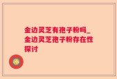 金边灵芝有孢子粉吗_金边灵芝孢子粉存在性探讨