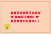 有蚕豆能喝灵芝水吗女性(能喝灵芝水吗？蚕豆是女性的好帮手！)