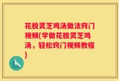 花胶灵芝鸡汤做法窍门视频(学做花胶灵芝鸡汤，轻松窍门视频教程)