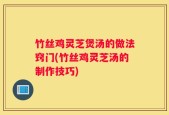 竹丝鸡灵芝煲汤的做法窍门(竹丝鸡灵芝汤的制作技巧)