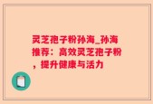 灵芝孢子粉孙海_孙海推荐：高效灵芝孢子粉，提升健康与活力