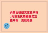 内蒙古破壁灵芝孢子粉_内蒙古优质破壁灵芝孢子粉：高效吸收