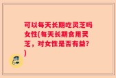 可以每天长期吃灵芝吗女性(每天长期食用灵芝，对女性是否有益？)