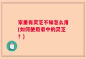 家里有灵芝不知怎么用(如何使用家中的灵芝？)