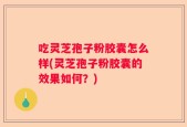 吃灵芝孢子粉胶囊怎么样(灵芝孢子粉胶囊的效果如何？)
