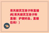 易天健灵芝孢子粉直播间(易天健灵芝孢子粉直播：护健好品，直播在线！)