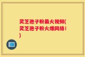 灵芝孢子粉最火视频(灵芝孢子粉火爆网络！)