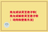 陈允斌谈灵芝孢子粉(陈允斌解密灵芝孢子粉：功效和使用方法)
