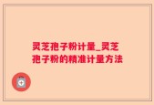 灵芝孢子粉计量_灵芝孢子粉的精准计量方法