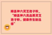 顺昌神六灵芝孢子粉_“顺昌神六高品质灵芝孢子粉，健康养生新选择”