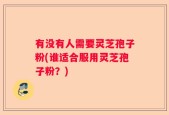 有没有人需要灵芝孢子粉(谁适合服用灵芝孢子粉？)