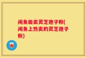 闲鱼能卖灵芝孢子粉(闲鱼上热卖的灵芝孢子粉)