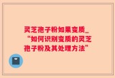 灵芝孢子粉如果变质_“如何识别变质的灵芝孢子粉及其处理方法”