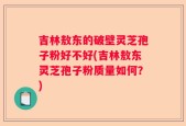 吉林敖东的破壁灵芝孢子粉好不好(吉林敖东灵芝孢子粉质量如何？)