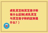 虎乳灵芝和灵芝孢子粉有什么区别(虎乳灵芝与灵芝孢子粉的区别是什么？)