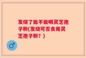 发烧了能不能喝灵芝孢子粉(发烧可否食用灵芝孢子粉？)