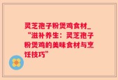 灵芝孢子粉煲鸡食材_“滋补养生：灵芝孢子粉煲鸡的美味食材与烹饪技巧”