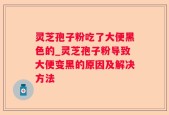 灵芝孢子粉吃了大便黑色的_灵芝孢子粉导致大便变黑的原因及解决方法