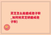 灵芝怎么能磨成孢子粉_如何将灵芝研磨成孢子粉)