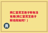 同仁堂灵芝孢子粉有没有用(同仁堂灵芝孢子粉功效如何？)