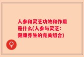 人参和灵芝功效和作用是什么(人参与灵芝：健康养生的完美组合)