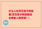 什么人吃灵芝孢子粉胶囊(灵芝孢子粉胶囊适合哪些人群使用？)