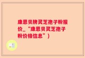 康恩贝牌灵芝孢子粉报价_“康恩贝灵芝孢子粉价格信息”)