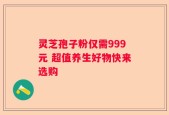灵芝孢子粉仅需999元 超值养生好物快来选购