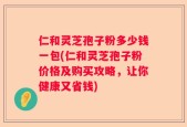 仁和灵芝孢子粉多少钱一包(仁和灵芝孢子粉价格及购买攻略，让你健康又省钱)