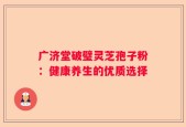 广济堂破璧灵芝孢子粉：健康养生的优质选择