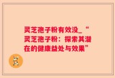 灵芝孢子粉有效没_“灵芝孢子粉：探索其潜在的健康益处与效果”
