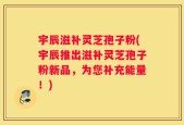 宇辰滋补灵芝孢子粉(宇辰推出滋补灵芝孢子粉新品，为您补充能量！)