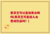 黑灵芝可以直接煮水喝吗(黑灵芝可直接入水煮成饮品吗？)