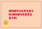 姨妈期可以吃灵芝孢子粉(姨妈期可食用灵芝孢子粉)