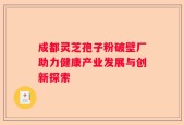 成都灵芝孢子粉破壁厂助力健康产业发展与创新探索