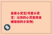 呆萌小灵芝(可爱小灵芝：让你的心灵变得温暖愉悦的小生物)