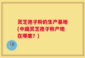 灵芝孢子粉的生产基地(中国灵芝孢子粉产地在哪里？)