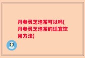丹参灵芝泡茶可以吗(丹参灵芝泡茶的适宜饮用方法)